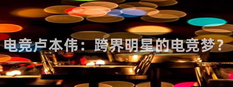威客电竞：电竞卢本伟：跨界明星的电竞梦？